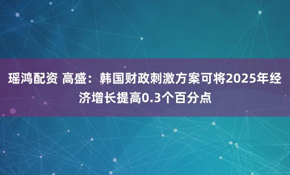 瑶鸿配资 高盛：韩国财政刺激方案可将2025年经济增长提高0.3个百分点