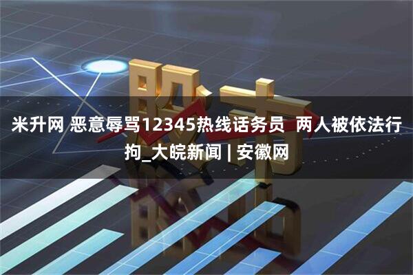 米升网 恶意辱骂12345热线话务员  两人被依法行拘_大皖新闻 | 安徽网