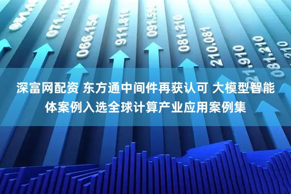 深富网配资 东方通中间件再获认可 大模型智能体案例入选全球计算产业应用案例集